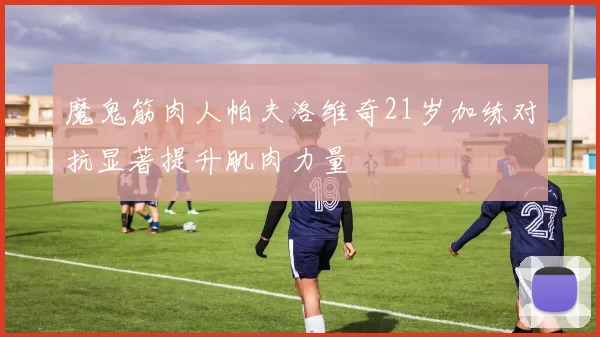 魔鬼筋肉人帕夫洛维奇21岁加练对抗显著提升肌肉力量