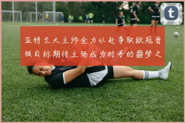 亚特兰大主帅全力以赴争取欧冠晋级目标期待主场成为对手的噩梦之地
