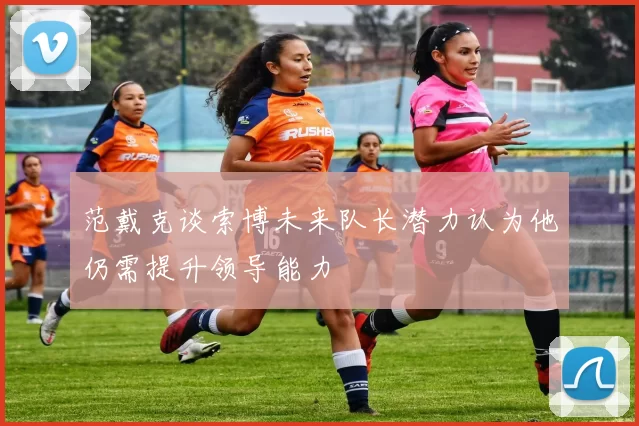 范戴克谈索博未来队长潜力认为他仍需提升领导能力