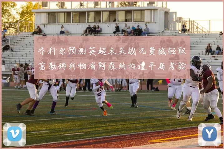 乔科尔预测英超未来战况曼城轻取富勒姆利物浦阿森纳均遭平局考验