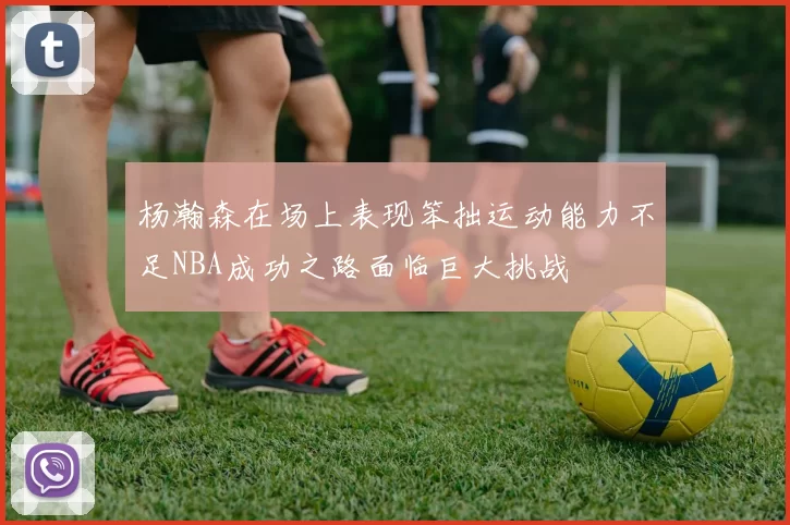 杨瀚森在场上表现笨拙运动能力不足NBA成功之路面临巨大挑战