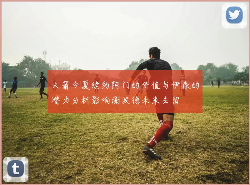 火箭今夏续约阿门的价值与伊森的潜力分析影响谢泼德未来去留