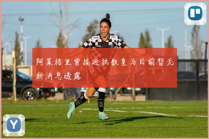 阿莱格里曾接近执教皇马目前暂无新消息透露