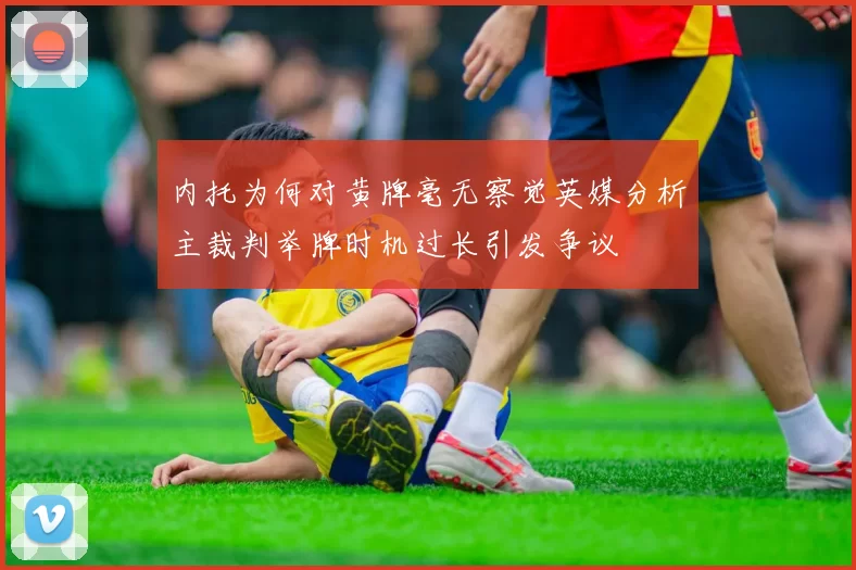 内托为何对黄牌毫无察觉英媒分析主裁判举牌时机过长引发争议