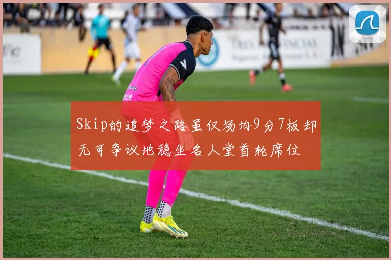 Skip的追梦之路虽仅场均9分7板却无可争议地稳坐名人堂首轮席位