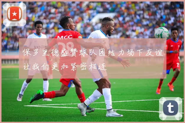 保罗里德盛赞球队团结力场下友谊让我们更加紧密相连