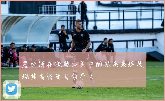 詹姆斯在联盟公关中的完美表现展现其高情商与领导力