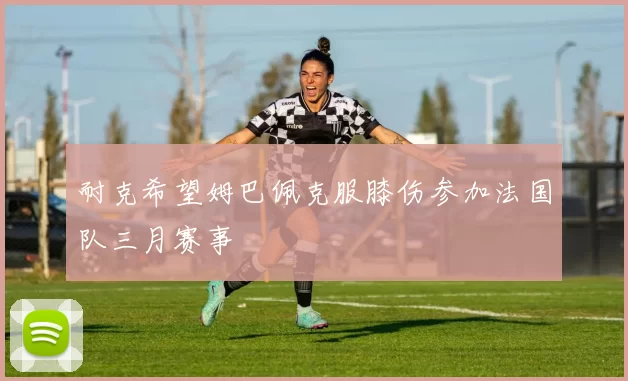 耐克希望姆巴佩克服膝伤参加法国队三月赛事