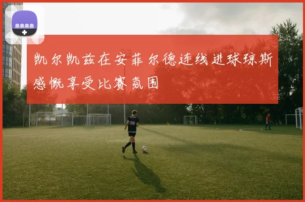 凯尔凯兹在安菲尔德连线进球琼斯感慨享受比赛氛围