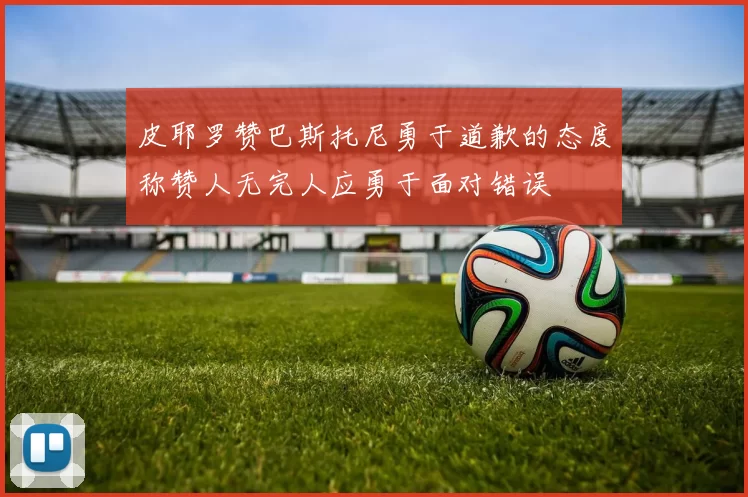 皮耶罗赞巴斯托尼勇于道歉的态度称赞人无完人应勇于面对错误