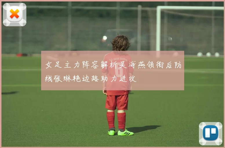 女足主力阵容解析吴海燕领衔后防线张琳艳边路助力进攻