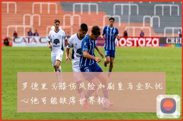 罗德里戈膝伤风险加剧皇马全队忧心他可能缺席世界杯