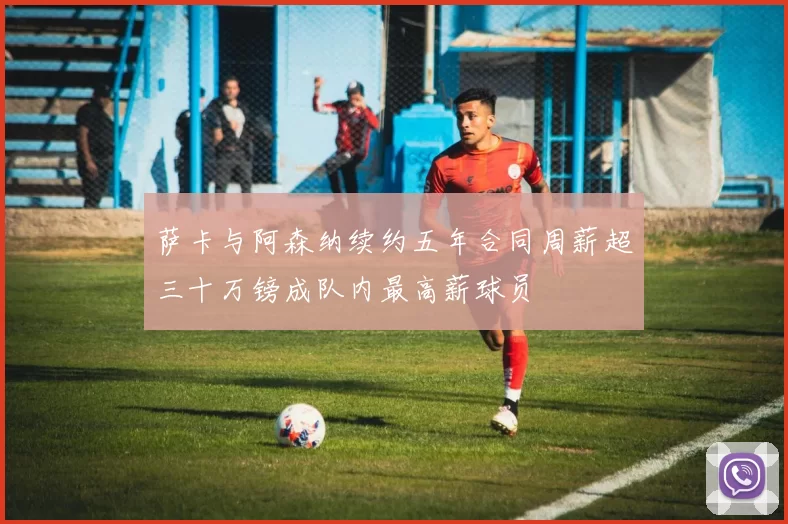 萨卡与阿森纳续约五年合同周薪超三十万镑成队内最高薪球员