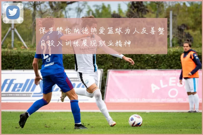保罗赞伦纳德热爱篮球为人友善整日投入训练展现职业精神