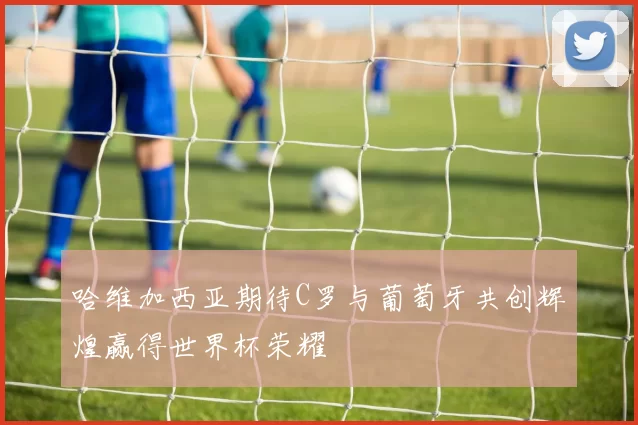 哈维加西亚期待C罗与葡萄牙共创辉煌赢得世界杯荣耀