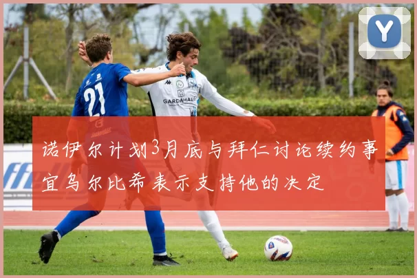诺伊尔计划3月底与拜仁讨论续约事宜乌尔比希表示支持他的决定