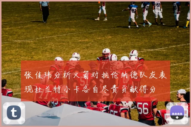 张佳玮分析火箭对抗伦纳德队友表现杜兰特小卡各自尽责贡献得分